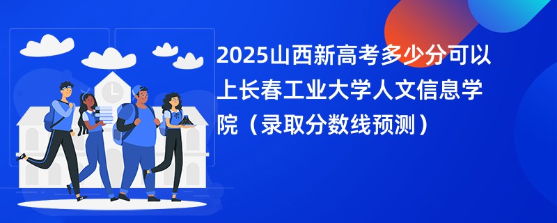 2025山西新高考多少分可以上长春工业大学人文信息学院（录取分数线预测）