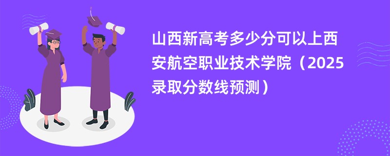 山西新高考多少分可以上西安航空职业技术学院（2025录取分数线预测）