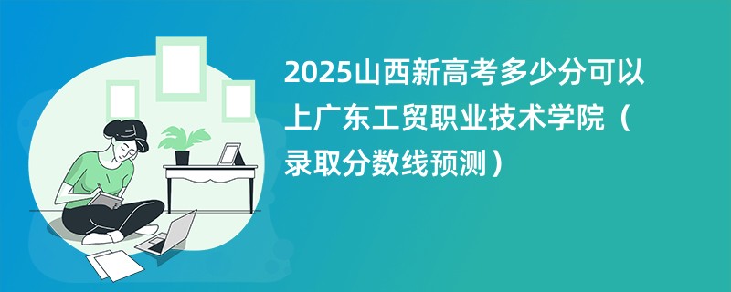 2025山西新高考多少分可以上广东工贸职业技术学院(录取分数线预测)
