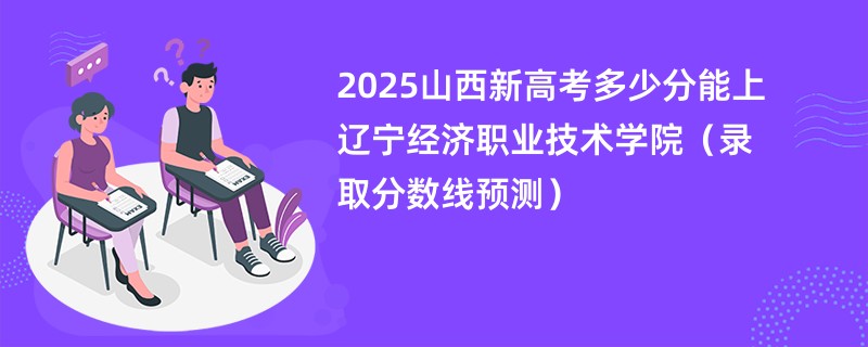 2025山西新高考多少分能上辽宁经济职业技术学院(录取分数线预测)