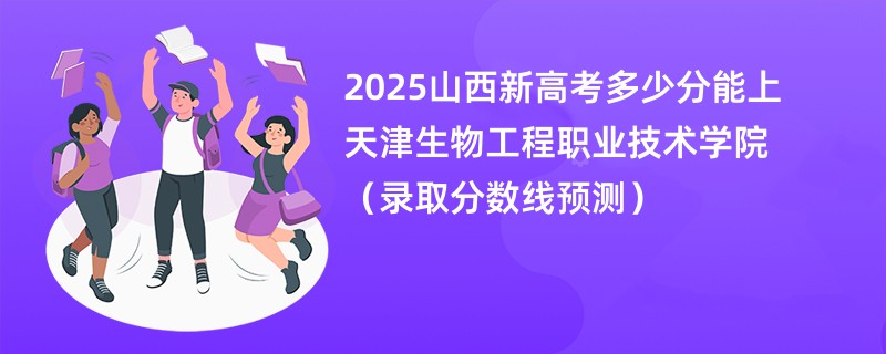 2025山西新高考多少分能上天津生物工程职业技术学院(录取分数线预测)