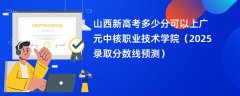 山西新高考多少分可以上广元中核职业技术学院(2025录取分数线预测)