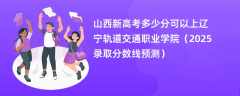 山西新高考多少分可以上辽宁轨道交通职业学院（2025录取分数线预测）