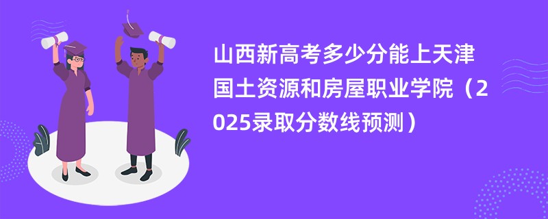 山西新高考多少分能上天津国土资源和房屋职业学院(2025录取分数线预测)