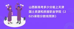 山西新高考多少分能上天津国土资源和房屋职业学院（2025录取分数线预测）