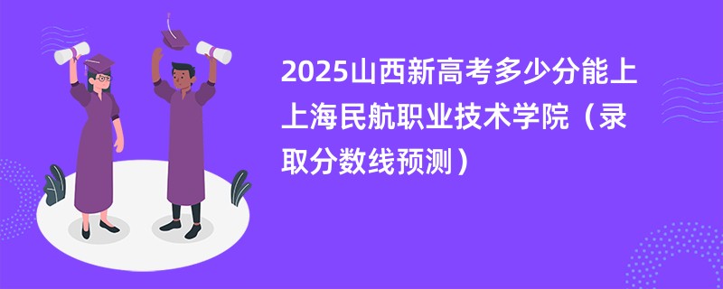 2025山西新高考多少分能上上海民航职业技术学院(录取分数线预测)