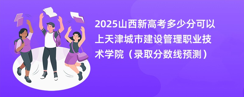 2025山西新高考多少分可以上天津城市建设管理职业技术学院（录取分数线预测）