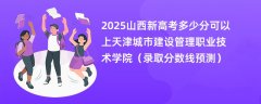 2025山西新高考多少分可以上天津城市建设管理职业技术学院（录取分数线预测）