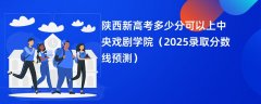 陕西新高考多少分可以上中央戏剧学院(2025录取分数线预测)