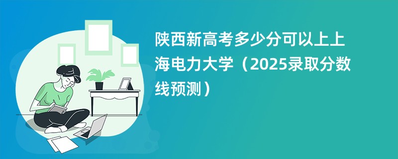 陕西新高考多少分可以上上海电力大学(2025录取分数线预测)
