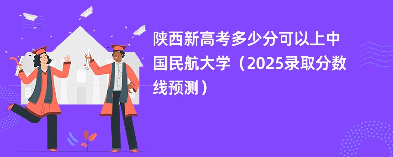 陕西新高考多少分可以上中国民航大学(2025录取分数线预测)