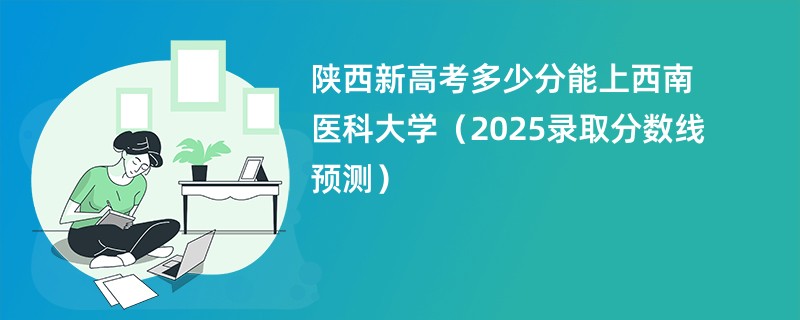 陕西新高考多少分能上西南医科大学（2025录取分数线预测）