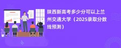 陕西新高考多少分可以上兰州交通大学(2025录取分数线预测)