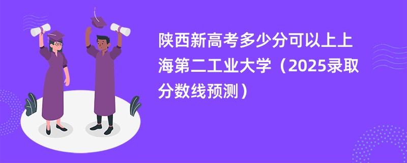 陕西新高考多少分可以上上海第二工业大学(2025录取分数线预测)