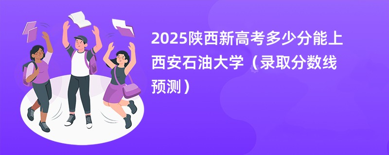 2025陕西新高考多少分能上西安石油大学（录取分数线预测）