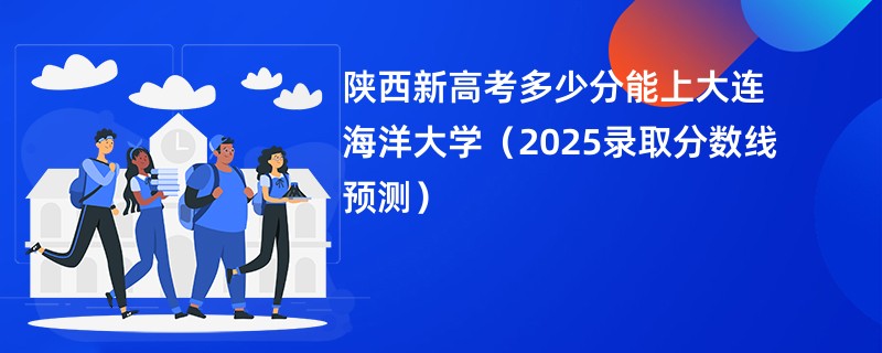 陕西新高考多少分能上大连海洋大学（2025录取分数线预测）