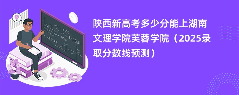 陕西新高考多少分能上湖南文理学院芙蓉学院(2025录取分数线预测)