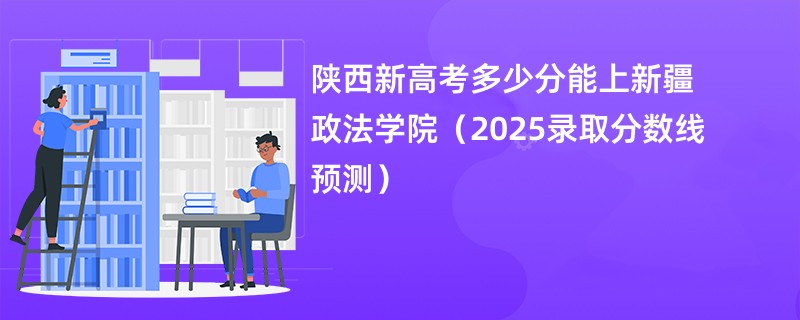 陕西新高考多少分能上新疆政法学院（2025录取分数线预测）