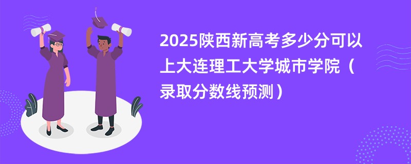 2025陕西新高考多少分可以上大连理工大学城市学院(录取分数线预测)