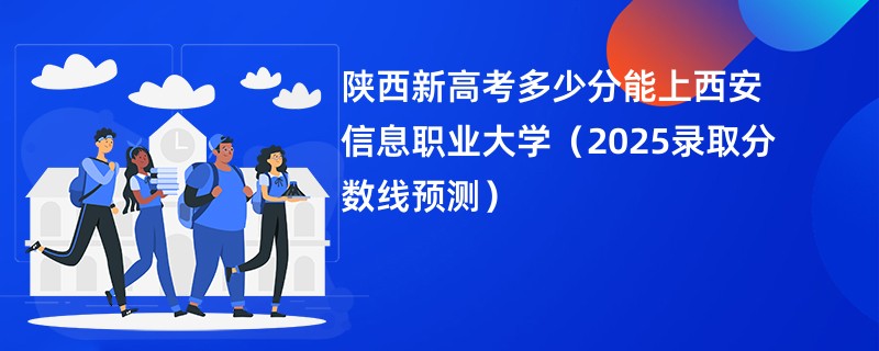 陕西新高考多少分能上西安信息职业大学(2025录取分数线预测)