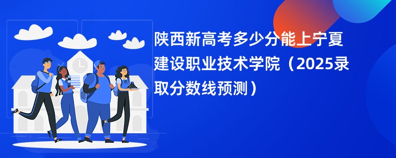 陕西新高考多少分能上宁夏建设职业技术学院(2025录取分数线预测)