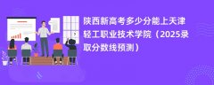 陕西新高考多少分能上天津轻工职业技术学院(2025录取分数线预测)