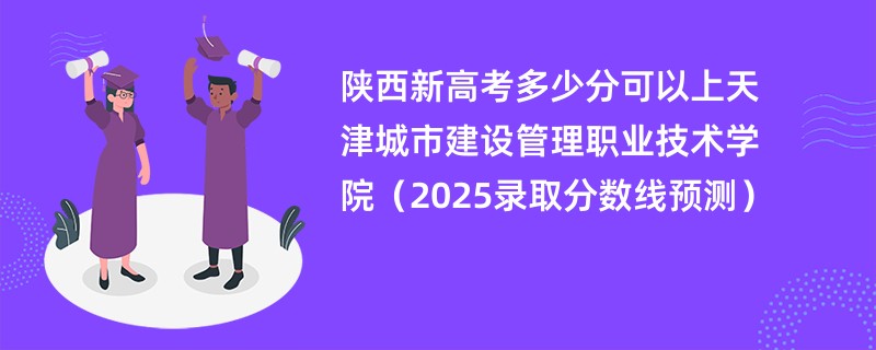 陕西新高考多少分可以上天津城市建设管理职业技术学院(2025录取分数线预测)