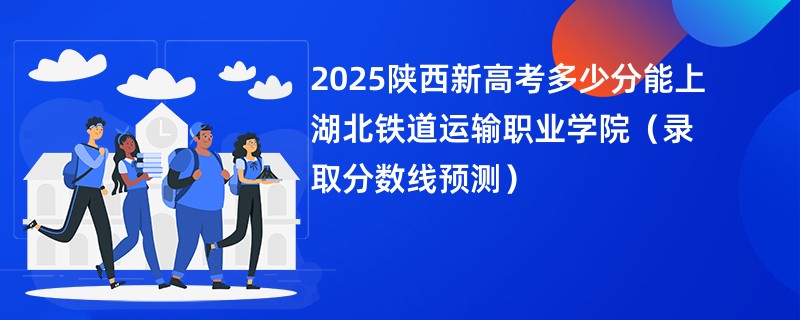 2025陕西新高考多少分能上湖北铁道运输职业学院(录取分数线预测)