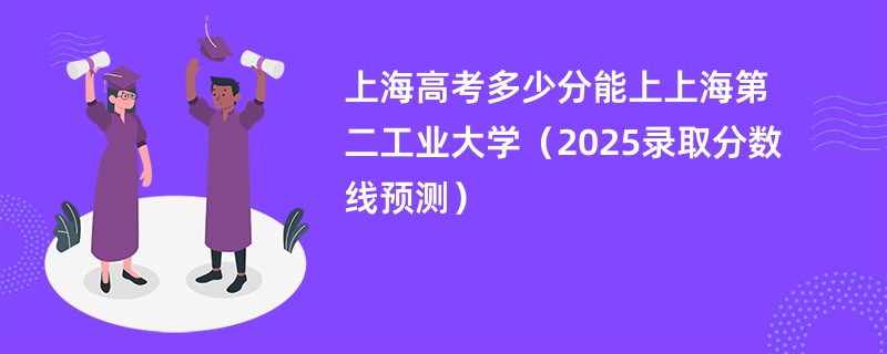 上海高考多少分能上上海第二工业大学（2025录取分数线预测）