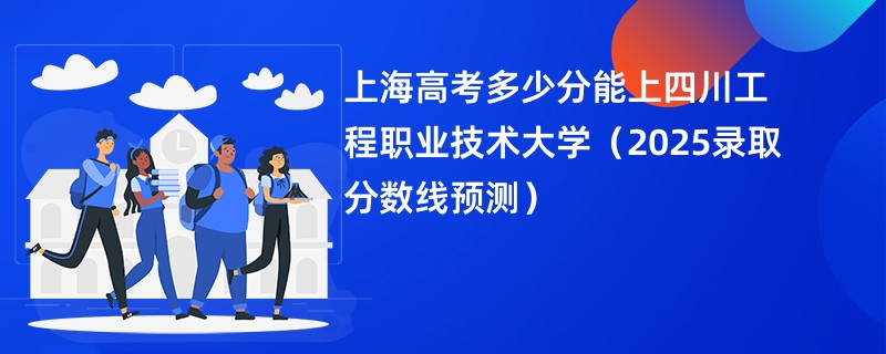 上海高考多少分能上四川工程职业技术大学（2025录取分数线预测）