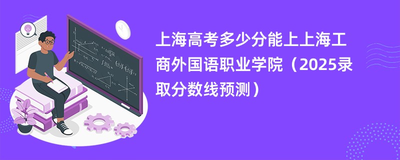 上海高考多少分能上上海工商外国语职业学院(2025录取分数线预测)