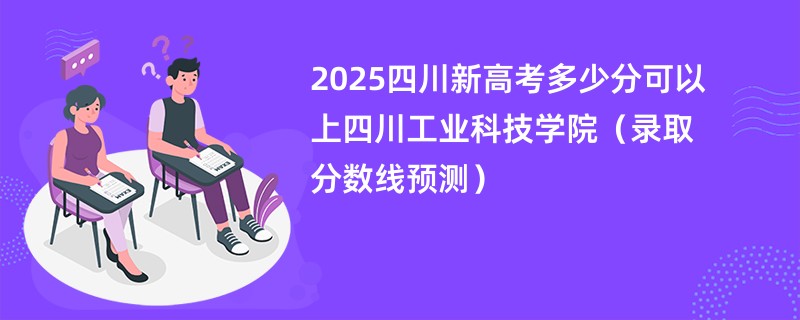 2025四川新高考多少分可以上四川工业科技学院(录取分数线预测)