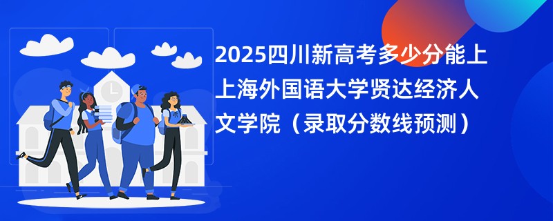 2025四川新高考多少分能上上海外国语大学贤达经济人文学院（录取分数线预测）