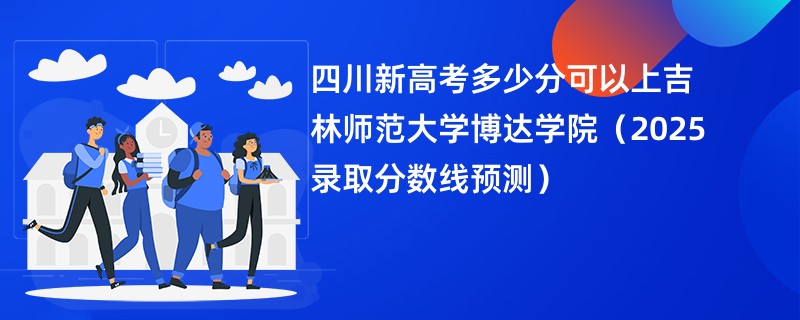 四川新高考多少分可以上吉林师范大学博达学院(2025录取分数线预测)