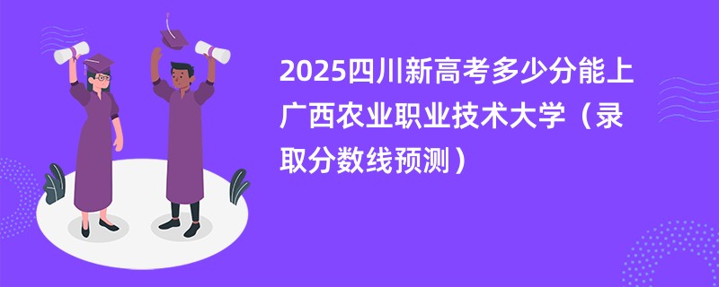 2025四川新高考多少分能上广西农业职业技术大学(录取分数线预测)