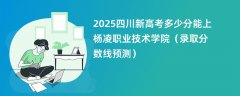 2025四川新高考多少分能上杨凌职业技术学院（录取分数线预测）