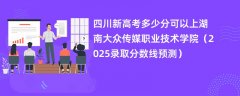 四川新高考多少分可以上湖南大众传媒职业技术学院(2025录取分数线预测)