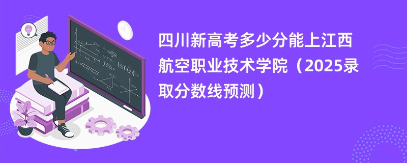 四川新高考多少分能上江西航空职业技术学院(2025录取分数线预测)