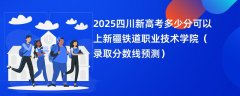 2025四川新高考多少分可以上新疆铁道职业技术学院(录取分数线预测)