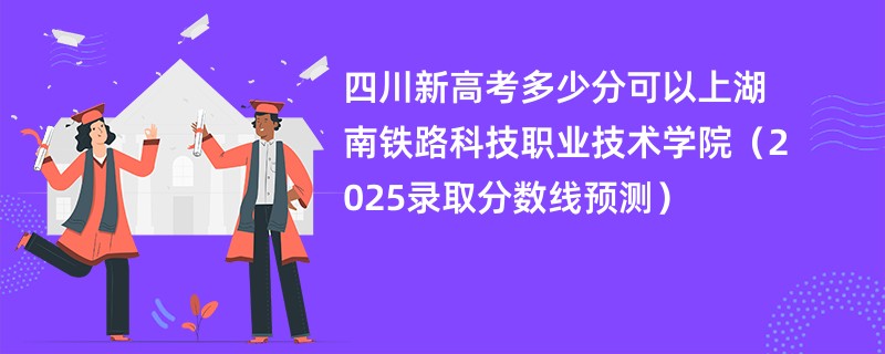 四川新高考多少分可以上湖南铁路科技职业技术学院(2025录取分数线预测)