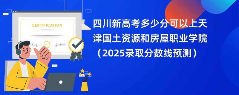 四川新高考多少分可以上天津国土资源和房屋职业学院(2025录取分数线预测)