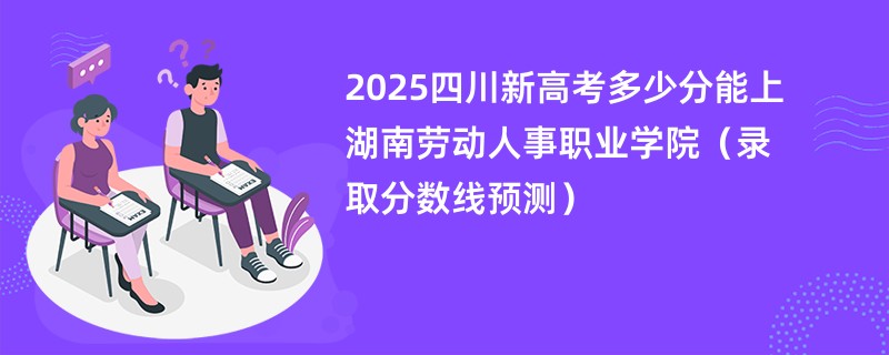 2025四川新高考多少分能上湖南劳动人事职业学院(录取分数线预测)