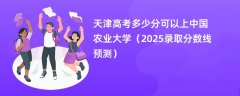 天津高考多少分可以上中国农业大学(2025录取分数线预测)