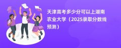 天津高考多少分可以上湖南农业大学(2025录取分数线预测)
