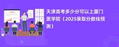 天津高考多少分可以上厦门医学院（2025录取分数线预测）