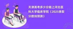 天津高考多少分能上河北医科大学临床学院(2025录取分数线预测)