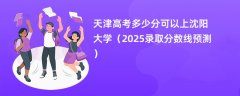 天津高考多少分可以上沈阳大学(2025录取分数线预测)