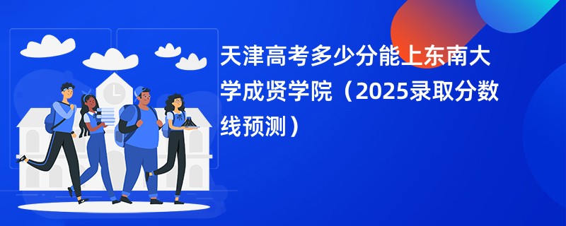天津高考多少分能上东南大学成贤学院（2025录取分数线预测）