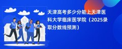 天津高考多少分能上天津医科大学临床医学院(2025录取分数线预测)