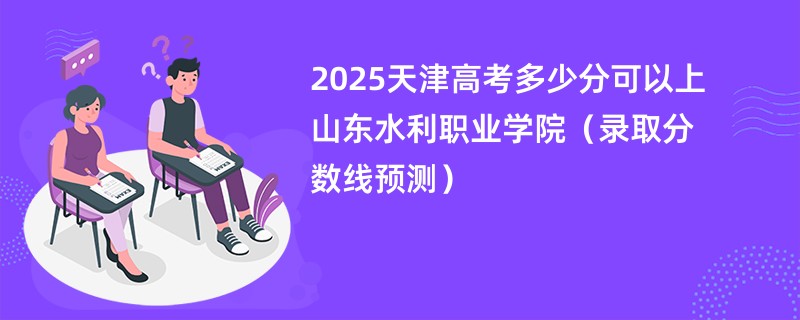 2025天津高考多少分可以上山东水利职业学院（录取分数线预测）